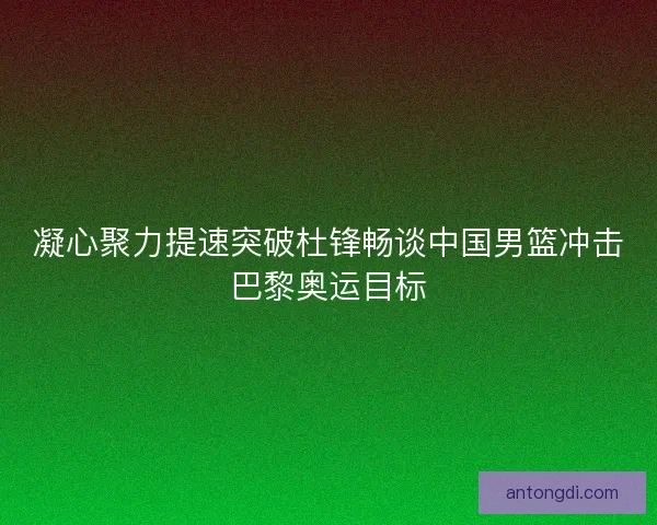 凝心聚力提速突破杜锋畅谈中国男篮冲击巴黎奥运目标