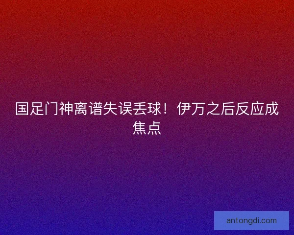 国足门神离谱失误丢球！伊万之后反应成焦点
