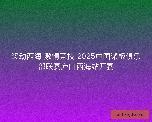桨动西海 激情竞技 2025中国桨板俱乐部联赛庐山西海站开赛