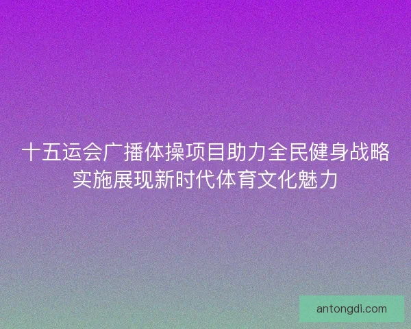 十五运会广播体操项目助力全民健身战略实施展现新时代体育文化魅力
